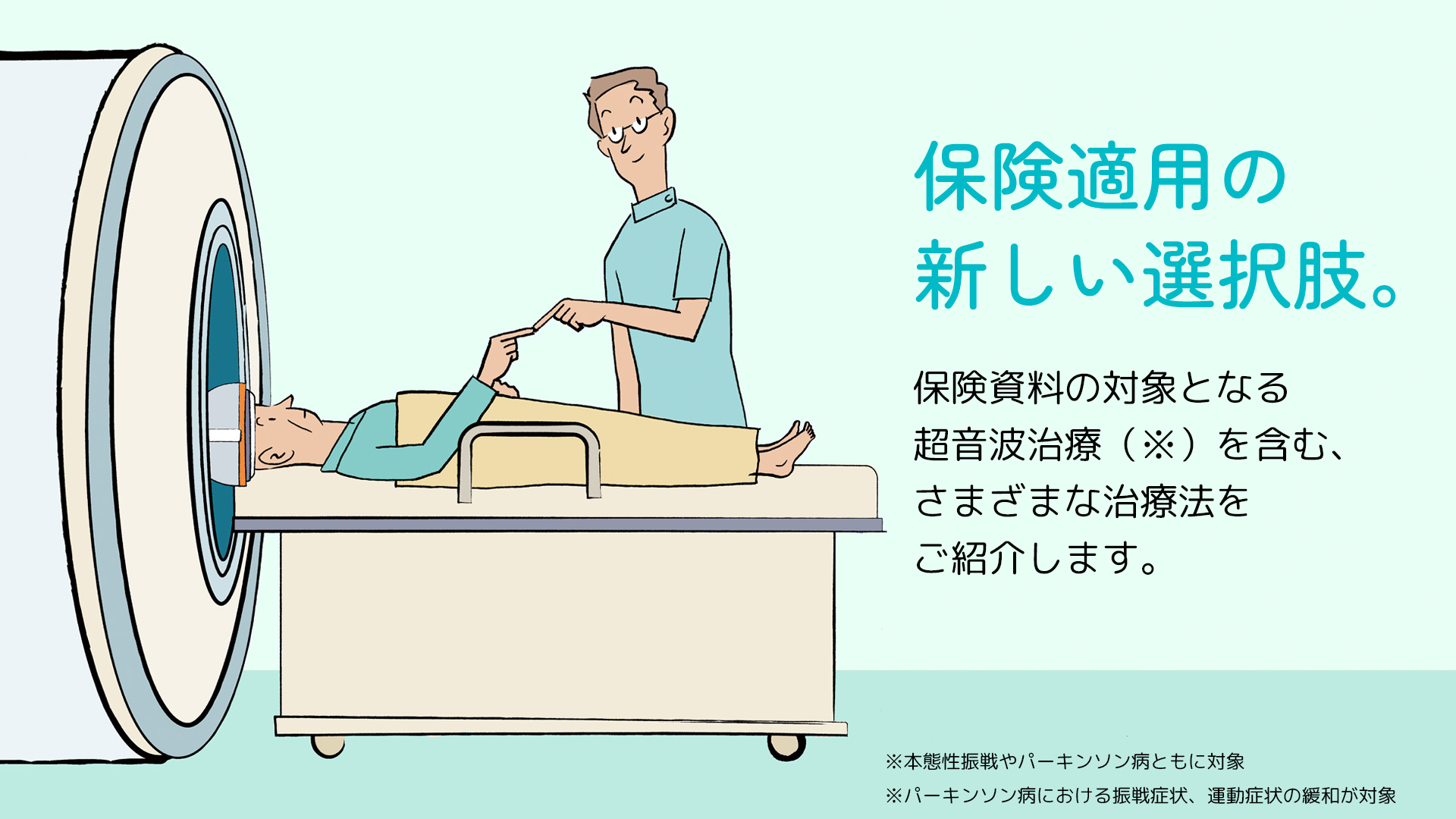保険適用の新しい選択肢。 保険資料の対象となる超音波治療（※）を含む、さまざまな治療法をご紹介します。 ※本態性振戦やパーキンソン病ともに対象 ※パーキンソン病における振戦症状、運動症状の緩和が対象